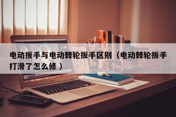 电动扳手与电动棘轮扳手区别（电动棘轮扳手打滑了怎么修 ）