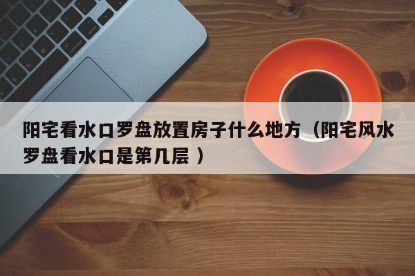 阳宅看水口罗盘放置房子什么地方（阳宅风水罗盘看水口是第几层 ）