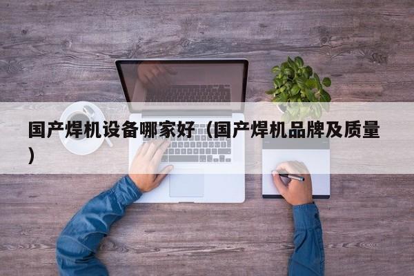 国产焊机设备哪家好（国产焊机品牌及质量 ）