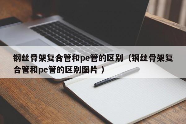 钢丝骨架复合管和pe管的区别（钢丝骨架复合管和pe管的区别图片 ）