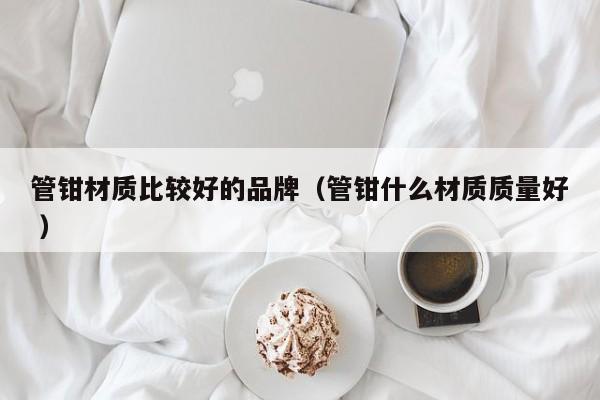管钳材质比较好的品牌（管钳什么材质质量好 ）