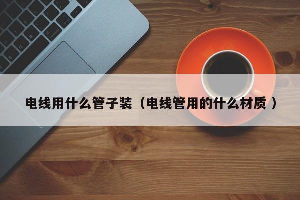 电线用什么管子装（电线管用的什么材质 ）