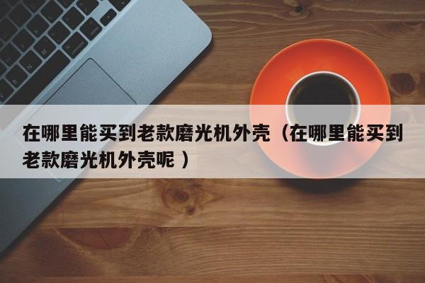 在哪里能买到老款磨光机外壳（在哪里能买到老款磨光机外壳呢 ）