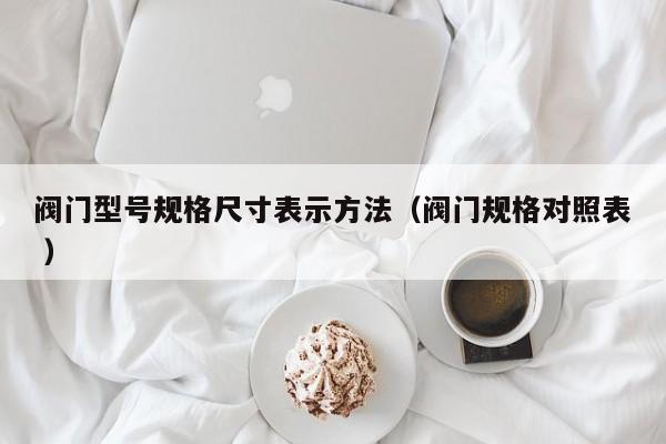 阀门型号规格尺寸表示方法（阀门规格对照表 ）