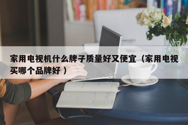 家用电视机什么牌子质量好又便宜（家用电视买哪个品牌好 ）