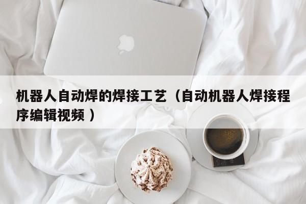 机器人自动焊的焊接工艺（自动机器人焊接程序编辑视频 ）