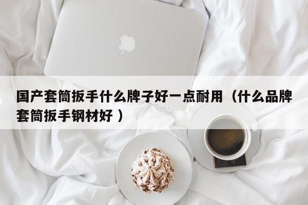 国产套筒扳手什么牌子好一点耐用（什么品牌套筒扳手钢材好 ）