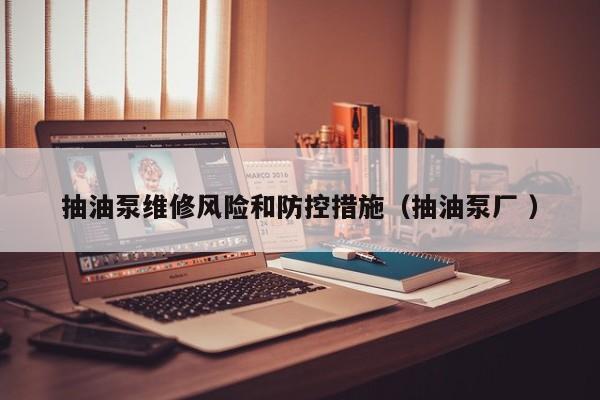 抽油泵维修风险和防控措施（抽油泵厂 ）