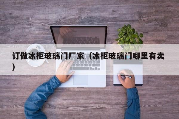 订做冰柜玻璃门厂家（冰柜玻璃门哪里有卖 ）
