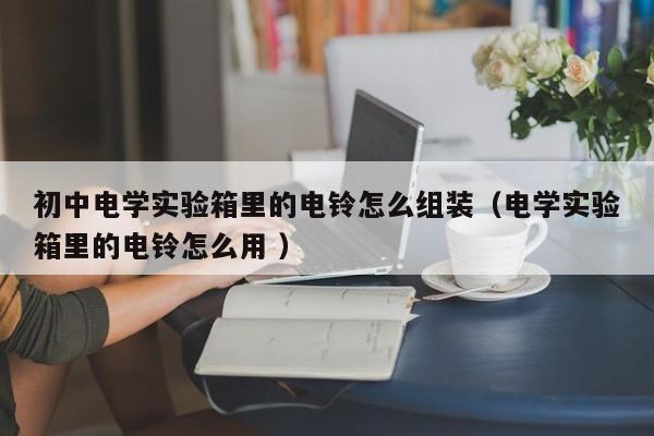 初中电学实验箱里的电铃怎么组装（电学实验箱里的电铃怎么用 ）