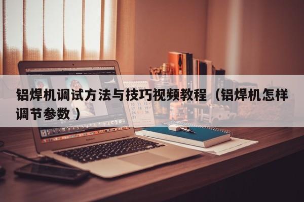 铝焊机调试方法与技巧视频教程（铝焊机怎样调节参数 ）