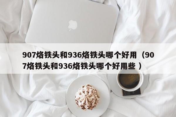 907烙铁头和936烙铁头哪个好用（907烙铁头和936烙铁头哪个好用些 ）