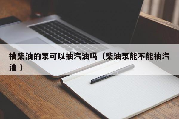抽柴油的泵可以抽汽油吗（柴油泵能不能抽汽油 ）
