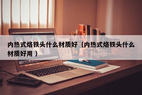 内热式烙铁头什么材质好（内热式烙铁头什么材质好用 ）
