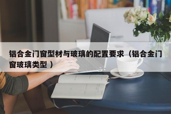 铝合金门窗型材与玻璃的配置要求（铝合金门窗玻璃类型 ）