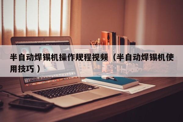 半自动焊锡机操作规程视频（半自动焊锡机使用技巧 ）