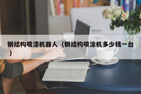 钢结构喷漆机器人（钢结构喷涂机多少钱一台 ）