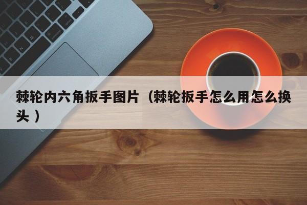棘轮内六角扳手图片（棘轮扳手怎么用怎么换头 ）
