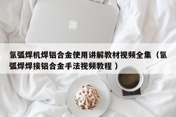 氩弧焊机焊铝合金使用讲解教材视频全集（氩弧焊焊接铝合金手法视频教程 ）