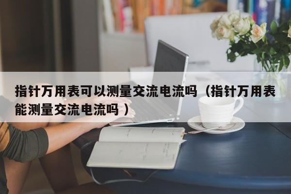 指针万用表可以测量交流电流吗（指针万用表能测量交流电流吗 ）