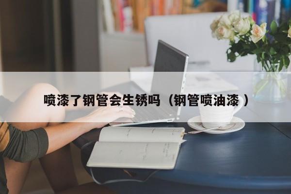 喷漆了钢管会生锈吗（钢管喷油漆 ）