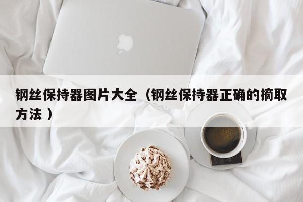 钢丝保持器图片大全（钢丝保持器正确的摘取方法 ）