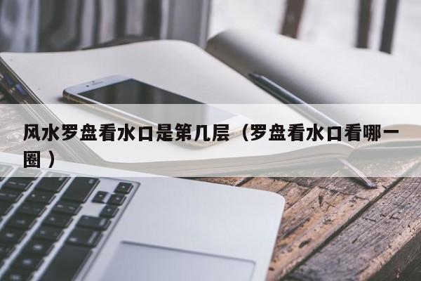 风水罗盘看水口是第几层（罗盘看水口看哪一圈 ）