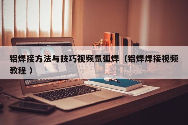 铝焊接方法与技巧视频氩弧焊（铝焊焊接视频教程 ）