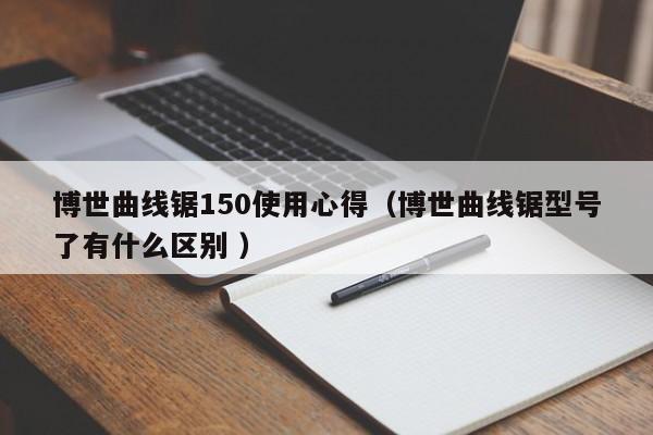 博世曲线锯150使用心得（博世曲线锯型号了有什么区别 ）