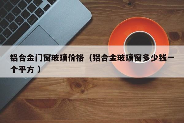 铝合金门窗玻璃价格（铝合金玻璃窗多少钱一个平方 ）