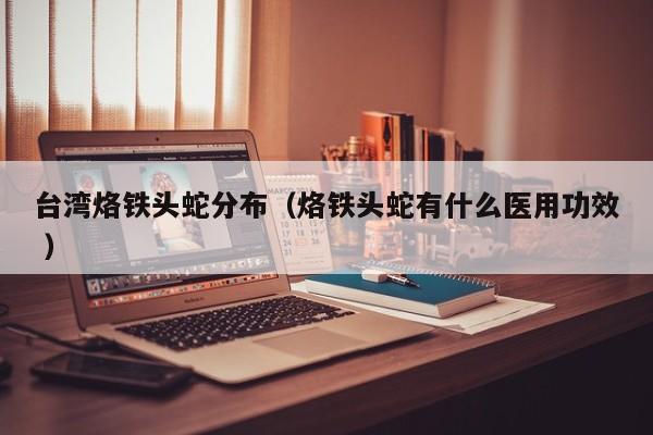 台湾烙铁头蛇分布（烙铁头蛇有什么医用功效 ）