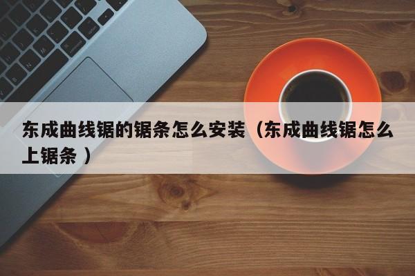 东成曲线锯的锯条怎么安装（东成曲线锯怎么上锯条 ）
