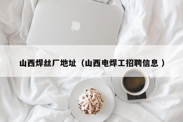 山西焊丝厂地址（山西电焊工招聘信息 ）