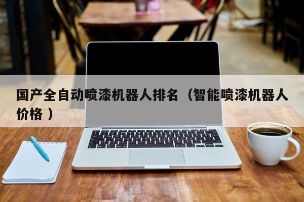 国产全自动喷漆机器人排名（智能喷漆机器人价格 ）