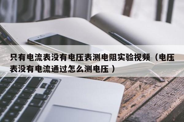 只有电流表没有电压表测电阻实验视频（电压表没有电流通过怎么测电压 ）