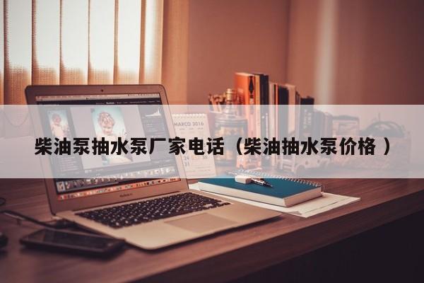柴油泵抽水泵厂家电话（柴油抽水泵价格 ）