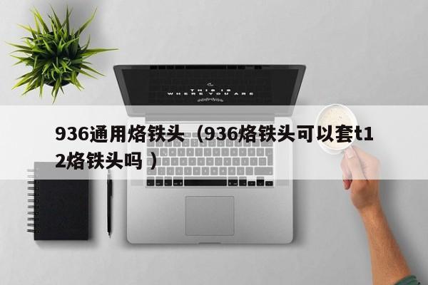 936通用烙铁头（936烙铁头可以套t12烙铁头吗 ）