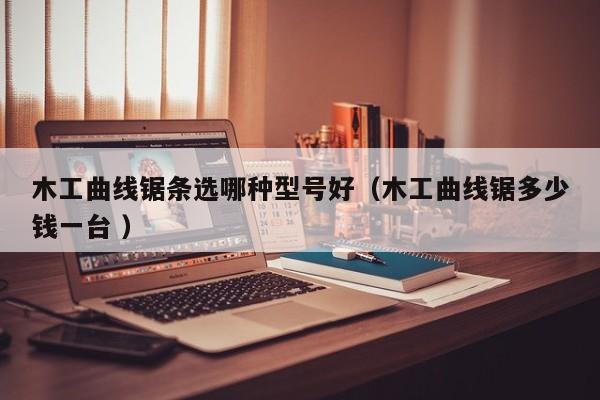 木工曲线锯条选哪种型号好（木工曲线锯多少钱一台 ）