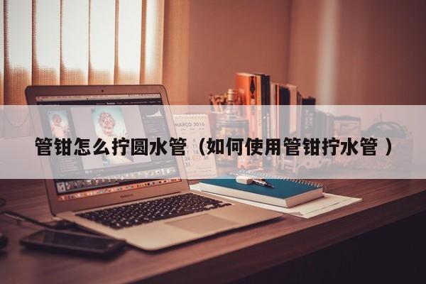 管钳怎么拧圆水管(如何使用管钳拧水管 )