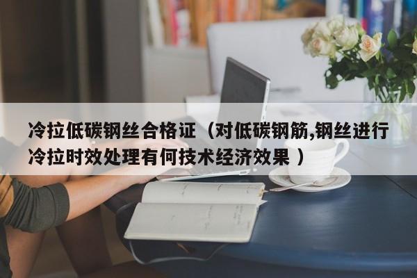 冷拉低碳钢丝合格证(对低碳钢筋,钢丝进行冷拉时效处理有何技术经济效果 )