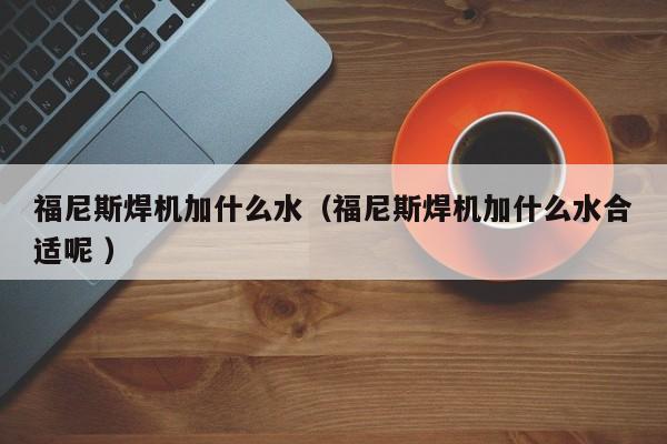 福尼斯焊机加什么水（福尼斯焊机加什么水合适呢 ）