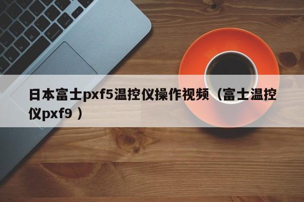 日本富士pxf5温控仪操作视频（富士温控仪pxf9 ）
