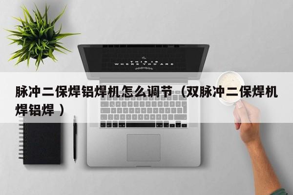 脉冲二保焊铝焊机怎么调节（双脉冲二保焊机焊铝焊 ）