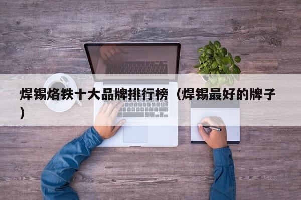 焊锡烙铁十大品牌排行榜（焊锡最好的牌子 ）